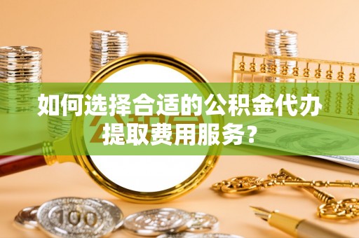 云龙如何选择合适的公积金代办提取费用服务？