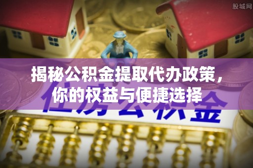 云龙揭秘公积金提取代办政策，你的权益与便捷选择