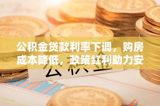 云龙公积金贷款利率下调，购房成本降低，政策红利助力安居梦
