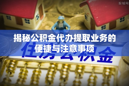 云龙揭秘公积金代办提取业务的便捷与注意事项