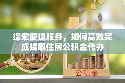 云龙探索便捷服务，如何高效完成提取住房公积金代办