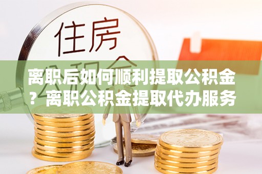 云龙离职后如何顺利提取公积金？离职公积金提取代办服务帮你搞定！