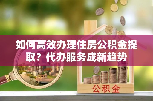 云龙如何高效办理住房公积金提取？代办服务成新趋势
