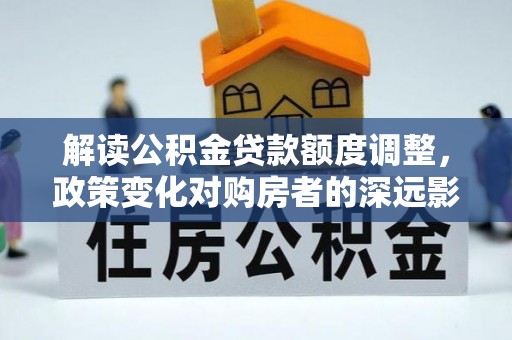 云龙解读公积金贷款额度调整，政策变化对购房者的深远影响
