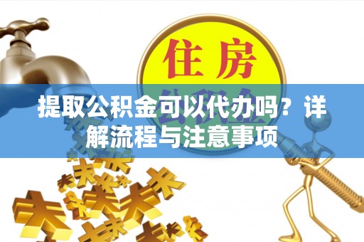 云龙提取公积金可以代办吗？详解流程与注意事项