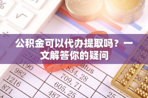 云龙公积金可以代办提取吗？一文解答你的疑问