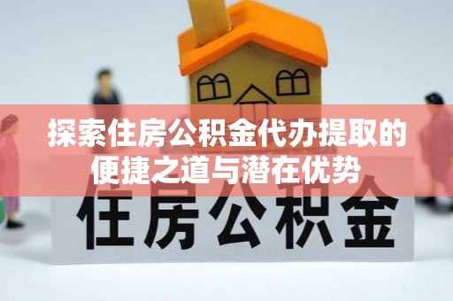 云龙探索住房公积金代办提取的便捷之道与潜在优势
