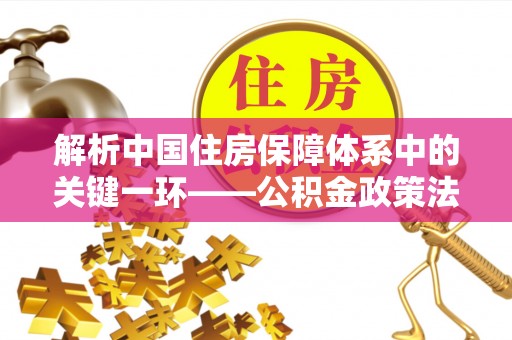 云龙解析中国住房保障体系中的关键一环——公积金政策法规的演变与影响