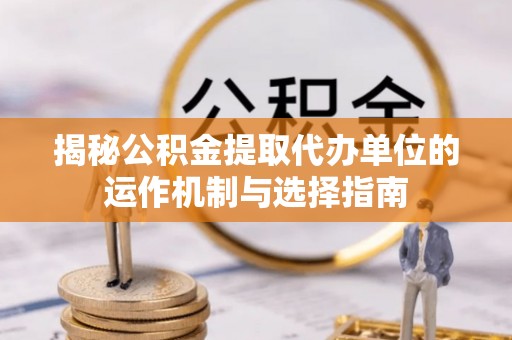 云龙揭秘公积金提取代办单位的运作机制与选择指南