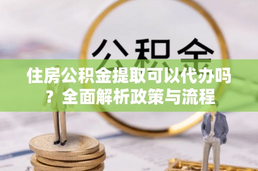 云龙住房公积金提取可以代办吗？全面解析政策与流程