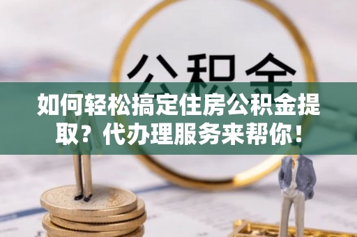 云龙如何轻松搞定住房公积金提取？代办理服务来帮你！