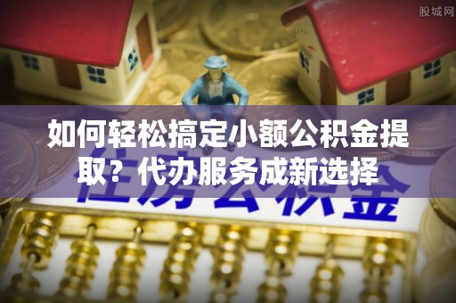 云龙如何轻松搞定小额公积金提取？代办服务成新选择
