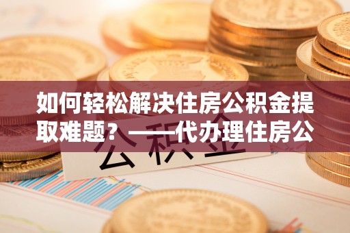云龙如何轻松解决住房公积金提取难题？——代办理住房公积金提取服务解析