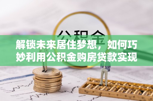 云龙解锁未来居住梦想，如何巧妙利用公积金购房贷款实现房产投资