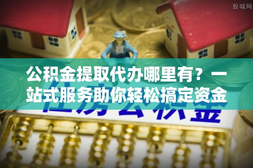 云龙公积金提取代办哪里有？一站式服务助你轻松搞定资金难题