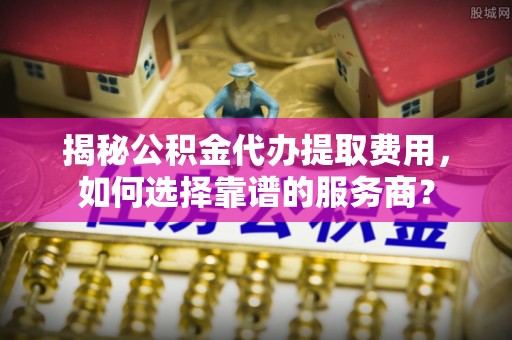 云龙揭秘公积金代办提取费用，如何选择靠谱的服务商？