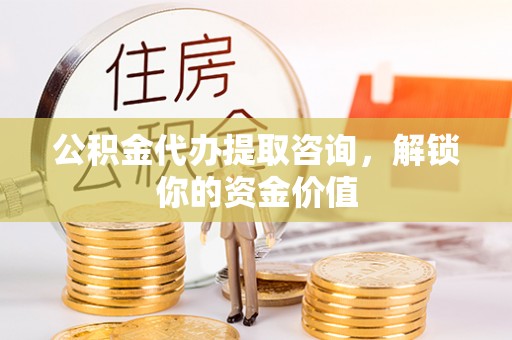 云龙公积金代办提取咨询，解锁你的资金价值