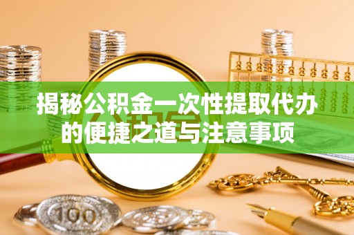 云龙揭秘公积金一次性提取代办的便捷之道与注意事项