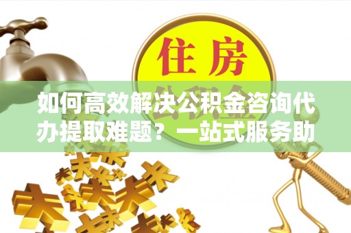 云龙如何高效解决公积金咨询代办提取难题？一站式服务助您轻松搞定