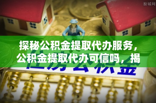 云龙探秘公积金提取代办服务，公积金提取代办可信吗，揭秘真相与选择指南