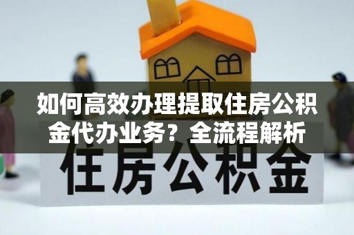 云龙如何高效办理提取住房公积金代办业务？全流程解析