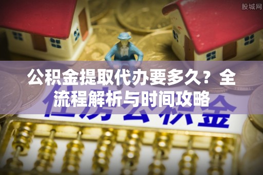 云龙公积金提取代办要多久？全流程解析与时间攻略