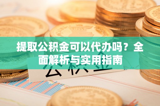 云龙提取公积金可以代办吗？全面解析与实用指南
