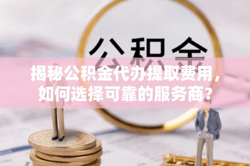 云龙揭秘公积金代办提取费用，如何选择可靠的服务商？