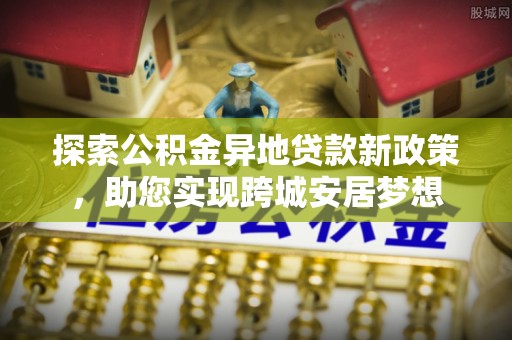 云龙探索公积金异地贷款新政策，助您实现跨城安居梦想