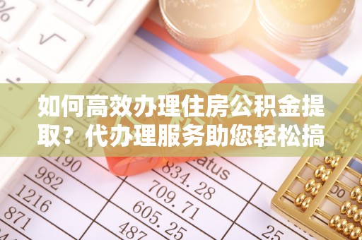 云龙如何高效办理住房公积金提取？代办理服务助您轻松搞定