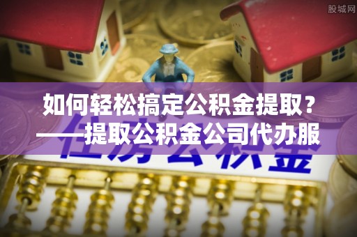 云龙如何轻松搞定公积金提取？——提取公积金公司代办服务全解析
