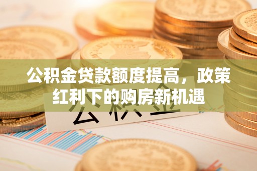 云龙公积金贷款额度提高，政策红利下的购房新机遇