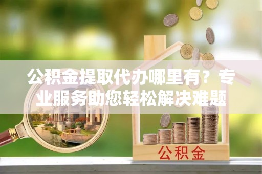 云龙公积金提取代办哪里有？专业服务助您轻松解决难题
