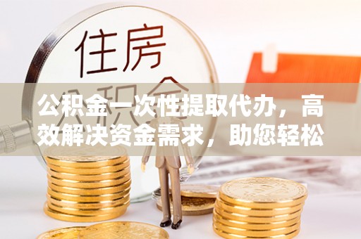 云龙公积金一次性提取代办，高效解决资金需求，助您轻松应对生活难题