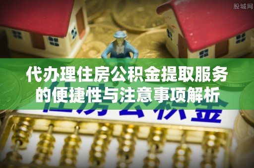 云龙代办理住房公积金提取服务的便捷性与注意事项解析