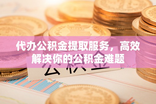 云龙代办公积金提取服务，高效解决你的公积金难题
