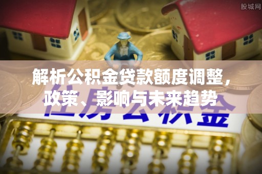 云龙解析公积金贷款额度调整，政策、影响与未来趋势