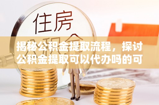 云龙揭秘公积金提取流程，探讨公积金提取可以代办吗的可行性与注意事项