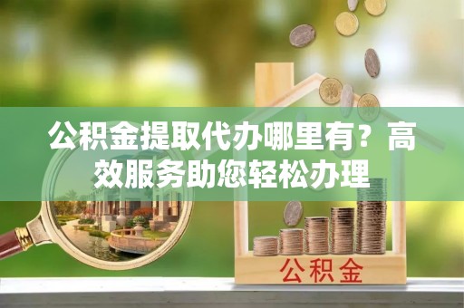 云龙公积金提取代办哪里有？高效服务助您轻松办理