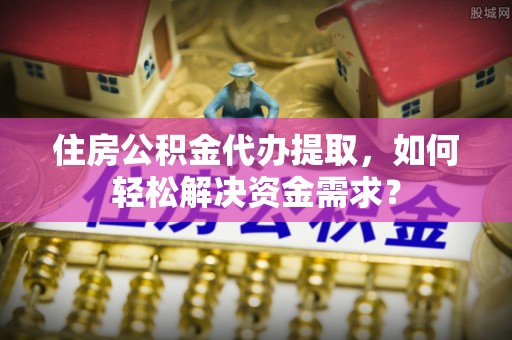 云龙住房公积金代办提取，如何轻松解决资金需求？