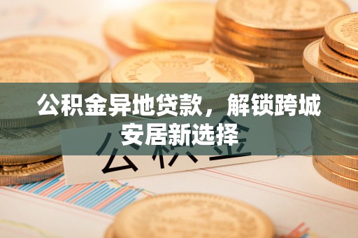 云龙公积金异地贷款，解锁跨城安居新选择