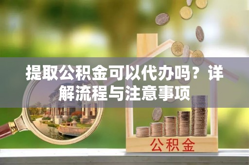 云龙提取公积金可以代办吗？详解流程与注意事项