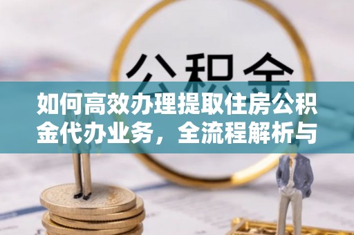 云龙如何高效办理提取住房公积金代办业务，全流程解析与实用建议