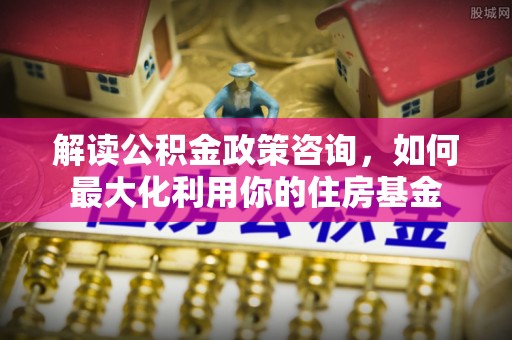 云龙解读公积金政策咨询，如何最大化利用你的住房基金