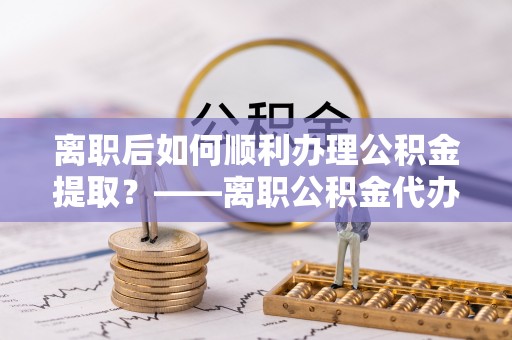 云龙离职后如何顺利办理公积金提取？——离职公积金代办提取全攻略