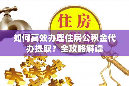 云龙如何高效办理住房公积金代办提取？全攻略解读