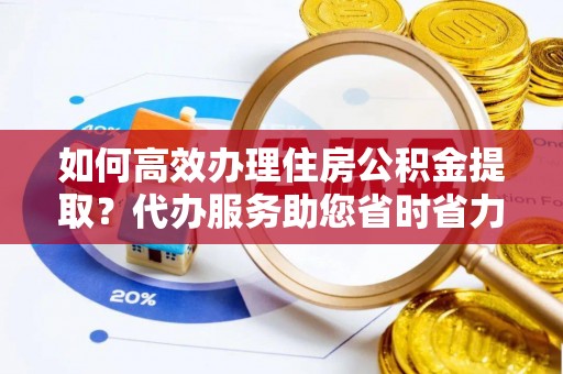 云龙如何高效办理住房公积金提取？代办服务助您省时省力