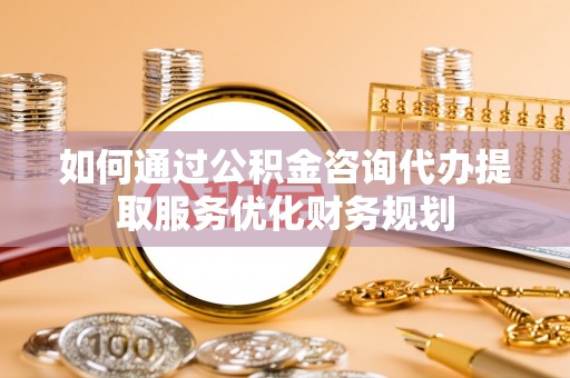 云龙如何通过公积金咨询代办提取服务优化财务规划