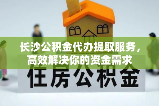 云龙长沙公积金代办提取服务，高效解决你的资金需求