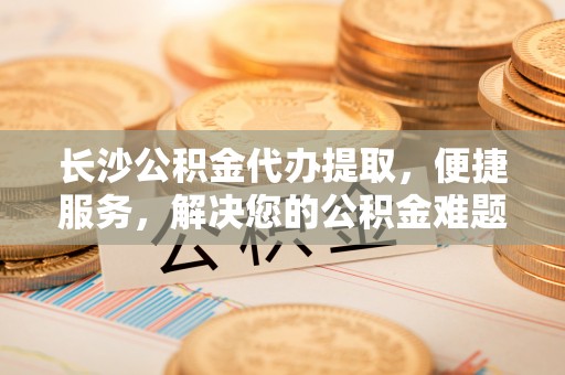 云龙长沙公积金代办提取，便捷服务，解决您的公积金难题